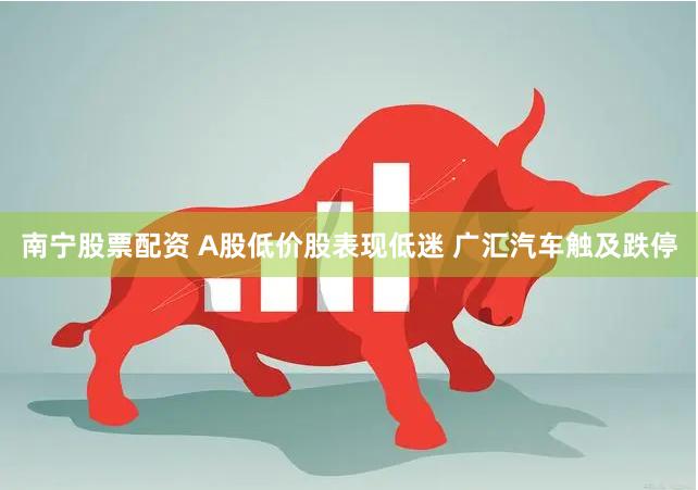 南宁股票配资 A股低价股表现低迷 广汇汽车触及跌停