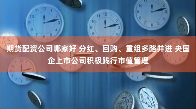 期货配资公司哪家好 分红、回购、重组多路并进 央国企上市公司积极践行市值管理