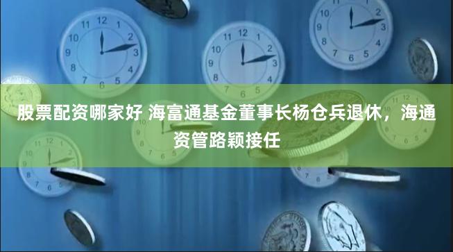 股票配资哪家好 海富通基金董事长杨仓兵退休，海通资管路颖接任